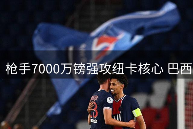枪手7000万镑强攻纽卡核心 巴西国脚主动示好阿森纳